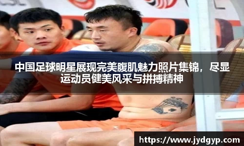 中国足球明星展现完美腹肌魅力照片集锦，尽显运动员健美风采与拼搏精神